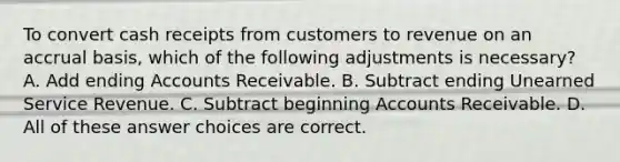 To convert cash receipts from customers to revenue on an accrual basis, which of the following adjustments is necessary? A. Add ending Accounts Receivable. B. Subtract ending Unearned Service Revenue. C. Subtract beginning Accounts Receivable. D. All of these answer choices are correct.