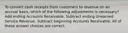 To convert cash receipts from customers to revenue on an accrual basis, which of the following adjustments is necessary? Add ending Accounts Receivable. Subtract ending Unearned Service Revenue. Subtract beginning Accounts Receivable. All of these answer choices are correct.