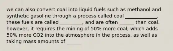 we can also convert coal into liquid fuels such as methanol and synthetic gasoline through a process called coal _____________. these fuels are called _________, and are often ______ than coal. however, it requires the mining of 50% more coal, which adds 50% more CO2 into the atmosphere in the process, as well as taking mass amounts of ______