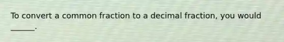 To convert a common fraction to a decimal fraction, you would ______.