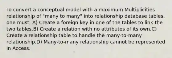 To convert a conceptual model with a maximum Multiplicities relationship of "many to many" into relationship database tables, one must: A) Create a foreign key in one of the tables to link the two tables.B) Create a relation with no attributes of its own.C) Create a relationship table to handle the many-to-many relationship.D) Many-to-many relationship cannot be represented in Access.