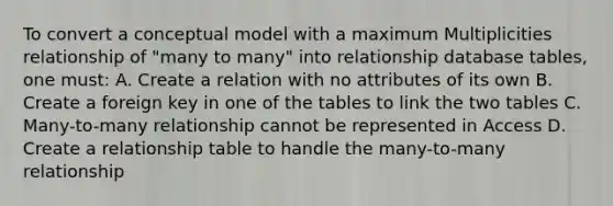 To convert a conceptual model with a maximum Multiplicities relationship of "many to many" into relationship database tables, one must: A. Create a relation with no attributes of its own B. Create a foreign key in one of the tables to link the two tables C. Many-to-many relationship cannot be represented in Access D. Create a relationship table to handle the many-to-many relationship