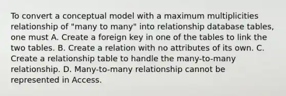 To convert a conceptual model with a maximum multiplicities relationship of "many to many" into relationship database tables, one must A. Create a foreign key in one of the tables to link the two tables. B. Create a relation with no attributes of its own. C. Create a relationship table to handle the many-to-many relationship. D. Many-to-many relationship cannot be represented in Access.