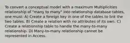 To convert a conceptual model with a maximum Multiplicities relationship of "many to many" into relationship database tables, one must: A) Create a foreign key in one of the tables to link the two tables. B) Create a relation with no attributes of its own. C) Create a relationship table to handle the many-to-many relationship. D) Many-to-many relationship cannot be represented in Access.