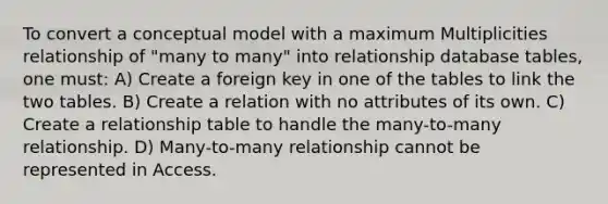 To convert a conceptual model with a maximum Multiplicities relationship of "many to many" into relationship database tables, one must: A) Create a foreign key in one of the tables to link the two tables. B) Create a relation with no attributes of its own. C) Create a relationship table to handle the many-to-many relationship. D) Many-to-many relationship cannot be represented in Access.