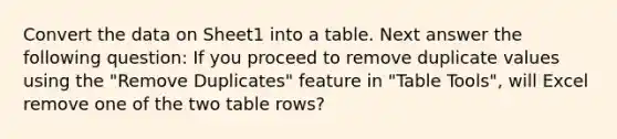 Convert the data on Sheet1 into a table. Next answer the following question: If you proceed to remove duplicate values using the "Remove Duplicates" feature in "Table Tools", will Excel remove one of the two table rows?