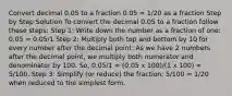 Convert decimal 0.05 to a fraction 0.05 = 1/20 as a fraction Step by Step Solution To convert the decimal 0.05 to a fraction follow these steps: Step 1: Write down the number as a fraction of one: 0.05 = 0.05/1 Step 2: Multiply both top and bottom by 10 for every number after the decimal point: As we have 2 numbers after the decimal point, we multiply both numerator and denominator by 100. So, 0.05/1 = (0.05 x 100)/(1 x 100) = 5/100. Step 3: Simplify (or reduce) the fraction: 5/100 = 1/20 when reduced to the simplest form.