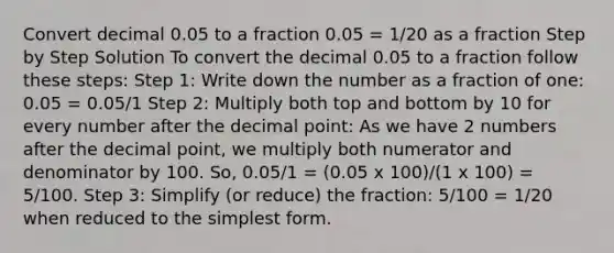 Convert decimal 0.05 to a fraction 0.05 = 1/20 as a fraction Step by Step Solution To convert the decimal 0.05 to a fraction follow these steps: Step 1: Write down the number as a fraction of one: 0.05 = 0.05/1 Step 2: Multiply both top and bottom by 10 for every number after the decimal point: As we have 2 numbers after the decimal point, we multiply both numerator and denominator by 100. So, 0.05/1 = (0.05 x 100)/(1 x 100) = 5/100. Step 3: Simplify (or reduce) the fraction: 5/100 = 1/20 when reduced to the simplest form.