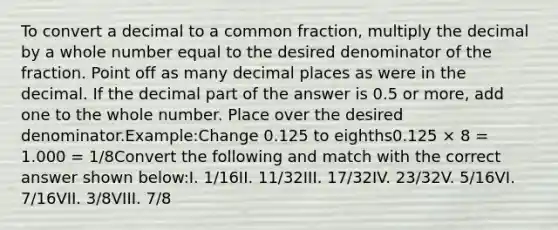 To convert a decimal to a common fraction, multiply the decimal by a whole number equal to the desired denominator of the fraction. Point off as many decimal places as were in the decimal. If the decimal part of the answer is 0.5 or more, add one to the whole number. Place over the desired denominator.Example:Change 0.125 to eighths0.125 × 8 = 1.000 = 1/8Convert the following and match with the correct answer shown below:I. 1/16II. 11/32III. 17/32IV. 23/32V. 5/16VI. 7/16VII. 3/8VIII. 7/8