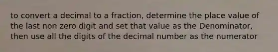 to convert a decimal to a fraction, determine the place value of the last non zero digit and set that value as the Denominator, then use all the digits of the decimal number as the numerator