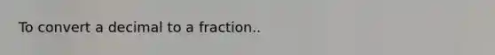 To convert a decimal to a fraction..