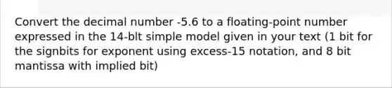 Convert the decimal number -5.6 to a floating-point number expressed in the 14-blt simple model given in your text (1 bit for the signbits for exponent using excess-15 notation, and 8 bit mantissa with implied bit)