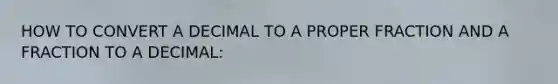 HOW TO CONVERT A DECIMAL TO A PROPER FRACTION AND A FRACTION TO A DECIMAL: