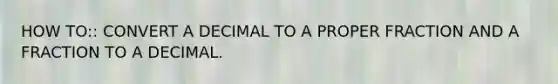 HOW TO:: CONVERT A DECIMAL TO A PROPER FRACTION AND A FRACTION TO A DECIMAL.