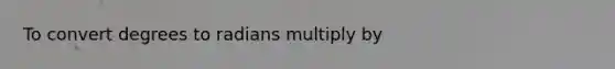 To convert degrees to radians multiply by