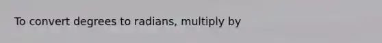 To convert degrees to radians, multiply by