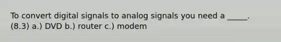 To convert digital signals to analog signals you need a _____. (8.3) a.) DVD b.) router c.) modem