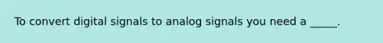 To convert digital signals to analog signals you need a _____.