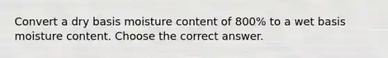 Convert a dry basis moisture content of 800% to a wet basis moisture content. Choose the correct answer.