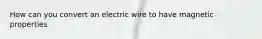 How can you convert an electric wire to have magnetic properties