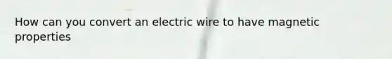 How can you convert an electric wire to have magnetic properties