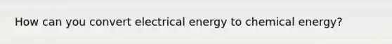 How can you convert electrical energy to chemical energy?