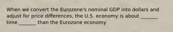 When we convert the Eurozone's nominal GDP into dollars and adjust for price differences, the U.S. economy is about _______ time _______ than the Eurozone economy