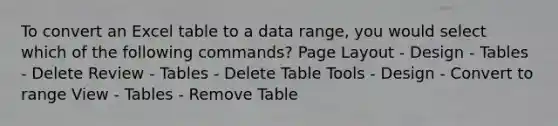 To convert an Excel table to a data range, you would select which of the following commands? Page Layout - Design - Tables - Delete Review - Tables - Delete Table Tools - Design - Convert to range View - Tables - Remove Table