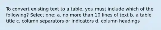 To convert existing text to a table, you must include which of the following? Select one: a. no more than 10 lines of text b. a table title c. column separators or indicators d. column headings