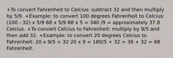 +To convert Fahrenheit to Celcius: subtract 32 and then multiply by 5/9. +Example: to convert 100 degrees Fahrenheit to Celcius: (100 - 32) x 5/9 68 x 5/9 68 x 5 = 340 /9 = approximately 37.8 Celcius. +To convert Celcius to Fahrenheit: multiply by 9/5 and then add 32. +Example: to convert 20 degrees Celcius to Fahrenheit: 20 x 9/5 + 32 20 x 9 = 180/5 + 32 = 36 + 32 = 68 Fahrenheit.