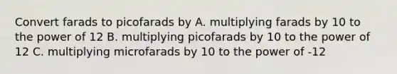 Convert farads to picofarads by A. multiplying farads by 10 to the power of 12 B. multiplying picofarads by 10 to the power of 12 C. multiplying microfarads by 10 to the power of -12