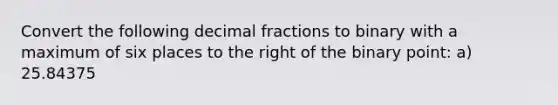 Convert the following <a href='https://www.questionai.com/knowledge/kem6Ygudgn-decimal-fraction' class='anchor-knowledge'>decimal fraction</a>s to binary with a maximum of six places to the right of the binary point: a) 25.84375