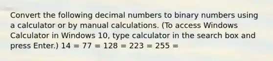 Convert the following decimal numbers to binary numbers using a calculator or by manual calculations. (To access Windows Calculator in Windows 10, type calculator in the search box and press Enter.) 14 = 77 = 128 = 223 = 255 =