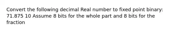 Convert the following decimal Real number to fixed point binary: 71.875 10 Assume 8 bits for the whole part and 8 bits for the fraction