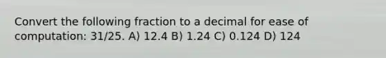 Convert the following fraction to a decimal for ease of computation: 31/25. A) 12.4 B) 1.24 C) 0.124 D) 124