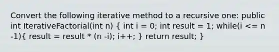 Convert the following iterative method to a recursive one: public int IterativeFactorial(int n) ( int i = 0; int result = 1; while(i <= n -1){ result = result * (n -i); i++; ) return result; }