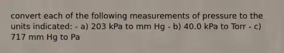 convert each of the following measurements of pressure to the units indicated: - a) 203 kPa to mm Hg - b) 40.0 kPa to Torr - c) 717 mm Hg to Pa