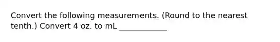 Convert the following measurements. (Round to the nearest tenth.) Convert 4 oz. to mL ____________