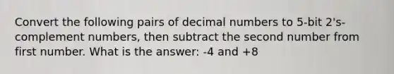 Convert the following pairs of decimal numbers to 5-bit 2's-complement numbers, then subtract the second number from first number. What is the answer: -4 and +8