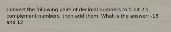 Convert the following pairs of decimal numbers to 5-bit 2's-complement numbers, then add them. What is the answer: -13 and 12