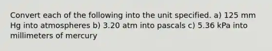 Convert each of the following into the unit specified. a) 125 mm Hg into atmospheres b) 3.20 atm into pascals c) 5.36 kPa into millimeters of mercury