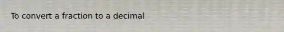 To convert a fraction to a decimal