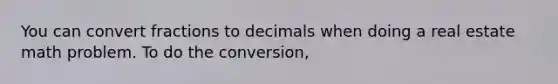 You can convert fractions to decimals when doing a real estate math problem. To do the conversion,