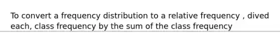 To convert a frequency distribution to a relative frequency , dived each, class frequency by the sum of the class frequency