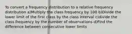 To convert a frequency distribution to a relative frequency distribution a)Multiply the class frequency by 100 b)Divide the lower limit of the first class by the class interval c)divide the class frequency by the number of observations d)Find the difference between consecutive lower limits