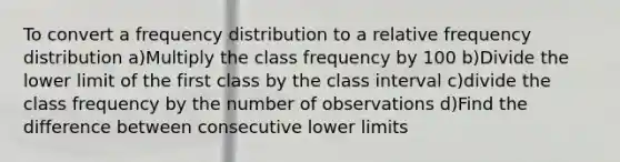 To convert a frequency distribution to a relative frequency distribution a)Multiply the class frequency by 100 b)Divide the lower limit of the first class by the class interval c)divide the class frequency by the number of observations d)Find the difference between consecutive lower limits