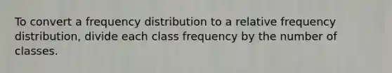 To convert a frequency distribution to a relative frequency distribution, divide each class frequency by the number of classes.