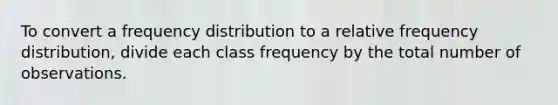 To convert a frequency distribution to a relative frequency distribution, divide each class frequency by the total number of observations.