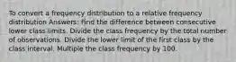 To convert a frequency distribution to a relative frequency distribution Answers: Find the difference between consecutive lower class limits. Divide the class frequency by the total number of observations. Divide the lower limit of the first class by the class interval. Multiple the class frequency by 100.