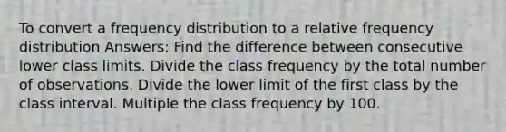 To convert a <a href='https://www.questionai.com/knowledge/kBageYpRHz-frequency-distribution' class='anchor-knowledge'>frequency distribution</a> to a relative frequency distribution Answers: Find the difference between consecutive lower class limits. Divide the class frequency by the total number of observations. Divide the lower limit of the first class by the class interval. Multiple the class frequency by 100.